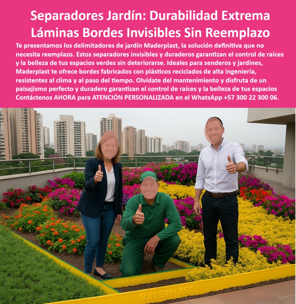 Delimitadores de Jardín Anti raíz Bordes Invisibles Duraderos Separador Maderplast 0 Separadores de jardín duraderos que no necesitan reemplazo Bordes jardín invisibles que no se deterioran Delimitadores para senderos 0  La imagen muestra una terraza ajardinada en la azotea de un edificio, con una vista panorámica de la ciudad. En primer plano, tres personas sonríen y levantan el pulgar en señal de aprobación, junto a un jardín con flores de colores. Un delimitador de jardín de Maderplast, de color amarillo, con la marca "MADERPLAST" grabada, mantiene una separación perfecta entre el césped artificial y las flores. La imagen proyecta una sensación de modernidad, tranquilidad y sostenibilidad, - Maderplast: Separadores de Jardín con Durabilidad Extrema, Láminas y Bordes Invisibles sin Reemplazo, - En el diseño de jardines y paisajismo, mantener la limpieza y la estructura del diseño es un desafío constante. Maderplast presenta la solución definitiva: separadores jardín: durabilidad extrema con láminas bordes invisibles sin reemplazo. Te presentamos los delimitadores de jardín Maderplast, la solución definitiva que no necesita reemplazo. Estos separadores invisibles y duraderos garantizan el control de raíces y la belleza de tus espacios verdes sin deteriorarse. Si se pregunta qué bordes duran más de 20 años, la respuesta es que Maderplast garantiza delimitadores sin reemplazo, - La tecnología de Maderplast redefine el concepto de durabilidad en jardinería. Nuestros separadores invisibles resistentes a clima extremo y las bordes anti raíz reciclados para techos verdes están diseñados para resistir el paso del tiempo sin deteriorarse. Si su preocupación es bordes de jardín resistentes al clima, la respuesta es que Maderplast fabrica con materiales reciclados. Las separación profesional de césped y flores y el control radicular permanente para terrazas son la prueba de que se puede tener una solución resistente y estética al mismo tiempo. La pregunta de cómo mantener senderos con diseño limpio se responde con que use perfiles invisibles Maderplast, - La versatilidad de nuestros productos es inigualable. Los delimitadores urbanos con estética funcional y las bordes invisibles para espacios institucionales se adaptan a cualquier proyecto. Si se pregunta delimitadores invisibles y seguros, la respuesta es que Maderplast tiene la solución perfecta. Las paisajismo corporativo con tecnología Maderplast y los contención técnica para jardines sobre losas son la prueba de que se puede tener una infraestructura resistente y de bajo costo. La pregunta de separadores para terrazas con flores se responde con que Maderplast ofrece estética y durabilidad, - La durabilidad y el bajo mantenimiento son pilares de Maderplast. Nuestros perfiles amarillos con marca grabada Maderplast y los separadores urbanos de alta resistencia están diseñados para resistir el paso del tiempo sin necesidad de reparaciones. Si se pregunta control radicular sin óxido ni pintura, la respuesta es que Maderplast es la opción ideal. Las jardínes sin brotes ni desorden vegetal y las láminas plásticas con acabado técnico son la prueba de que se puede tener una solución duradera y de bajo costo. Y para quienes buscan qué usar para delimitar techos verdes, la respuesta es láminas recicladas de Maderplast, - Con Maderplast, el diseño sostenible es una realidad. Nuestra separación ordenada de jardines corporativos y los delimitadores ecológicos para edificios empresariales están fabricados con polímeros reciclados que reducen el impacto ambiental. Si busca separadores para paisajismo profesional, la respuesta es que Maderplast ofrece garantía por décadas. Las sistema paisajístico libre de mantenimiento y los perfiles amarillos de alta visibilidad son la prueba de que se puede tener una solución ecológica y estéticamente agradable. La pregunta de jardines sin mantenimiento constante se responde con que Maderplast resuelve con bordes plásticos, - La estética y la resistencia se unen en Maderplast. Nuestros separadores urbanos de alta resistencia y los jardines sin brotes ni desorden vegetal son ideales para proyectos que buscan un impacto visual duradero. Si busca separadores invisibles para diseño floral, la respuesta es que Maderplast tiene perfiles funcionales. Las tecnología anti raíz urbana permanente y los separadores de jardín duraderos que no necesitan reemplazo son la prueba de que se puede tener una solución funcional y estéticamente agradable. Y si busca separadores duraderos para jardines urbanos, la respuesta es Maderplast, que ofrece bordes sin deterioro, - Nuestros grupo de tres personas celebrando instalación de bordes delimitadores amarillos sobre jardín de flores y el separación lineal entre césped verde y floración múltiple sobre superficie impermeabilizada son ejemplos perfectos de cómo nuestros delimitadores se integran en el entorno. Con Maderplast, usted obtiene un separador de jardín y control radicular que es resistente, estético y funcional. Para una asesoría especializada con un especialista de Maderplast, atención personalizada en este Whatsapp 57+ 300 22 300 06. Delimitadores de Jardín Anti raíz Bordes Invisibles Duraderos Separador Maderplast 0 Separadores de jardín duraderos que no necesitan reemplazo, - Bordes jardín invisibles que no se deterioran, Delimitadores para senderos