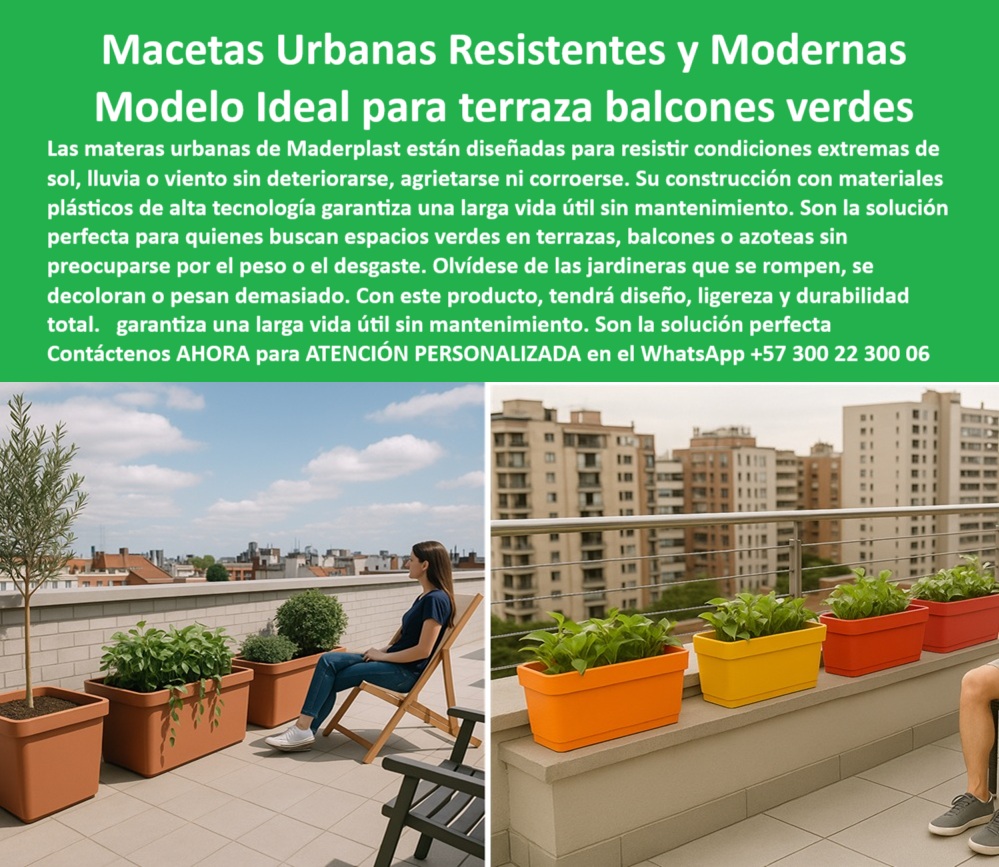 Materas Modernas Jardineras Integradas Mobiliario Comercial Macetas Maderplast 0 Materas Urbanas Sin Mantenimiento Asientos para clima extremo soportan sol y lluvia Asientos para patios con vegetación no se pudren seguros 0  La imagen es una composición de dos fotografías que muestran las aplicaciones de las materas urbanas de Maderplast. En la imagen de la izquierda, se observa una terraza amplia en un edificio moderno, con una vista panorámica de la ciudad. Una mujer se sienta en una silla de diseño, mirando hacia una fila de jardineras rectangulares de color marrón claro, con una planta de olivo y otras plantas ornamentales. En la imagen de la derecha, se observa una terraza de un apartamento moderno, con una hilera de jardineras rectangulares de colores vivos (naranja, amarillo y rojo), llenas de plantas verdes. La imagen proyecta una sensación de modernidad, funcionalidad y sostenibilidad, - Maderplast: Materas Urbanas Resistentes y Modernas, el Modelo Ideal para Terrazas y Balcones Verdes, - En la arquitectura moderna, la elección de elementos decorativos para espacios exteriores es crucial para crear ambientes atractivos y funcionales. Maderplast, con sus materas urbanas resistentes y modernas y modelo ideal para terraza balcones verdes, ofrece la solución perfecta. Nuestras materas urbanas están diseñadas para resistir condiciones extremas de sol, lluvia o viento sin deteriorarse, agrietarse ni corroerse. Su construcción con materiales plásticos de alta tecnología garantiza una larga vida útil sin mantenimiento. Si se pregunta qué materas sirven para terrazas con sol, la respuesta es que las de Maderplast resisten climas extremos, - La tecnología de Maderplast redefine el concepto de durabilidad en jardinería urbana. Nuestras macetas ligeras para balcones modernos y las jardineras sin mantenimiento para exteriores están diseñadas para resistir el paso del tiempo sin deteriorarse. Si su preocupación es dónde consigo macetas livianas para balcones, la respuesta es que Maderplast ofrece un diseño sin peso ni desgaste. Las materas ecológicas para azoteas verdes y los maceteros urbanos resistentes al clima son la prueba de que se puede tener una solución resistente y estética al mismo tiempo. La pregunta de qué jardineras no se agrietan ni se pudren se responde con Maderplast, que tiene una solución duradera, - La versatilidad de nuestros productos es inigualable. Las jardineras recicladas para edificios altos y las materas duraderas para proyectos residenciales se adaptan a cualquier proyecto. Si se pregunta qué materas son buenas para edificios, la respuesta es que las de Maderplast resisten viento y lluvia. Las macetas para proyectos arquitectónicos sostenibles y las materas para apartamentos sin filtraciones son la prueba de que se puede tener una infraestructura resistente y de bajo costo. La pregunta de qué macetas duran muchos años afuera se responde con Maderplast, que garantiza una larga vida útil, - La durabilidad y el bajo mantenimiento son pilares de Maderplast. Nuestras jardineras de colores para balcones y las macetas impermeables y resistentes al sol están diseñadas para resistir el paso del tiempo sin necesidad de reparaciones. Si se pregunta dónde comprar materas para exteriores modernos, la respuesta es Maderplast, que ofrece un estilo sin mantenimiento. Las jardineras sin pintura ni corrosión y las materas livianas con diseño estructural son la prueba de que se puede tener una solución duradera y de bajo costo. Y para quienes buscan que las jardineras no se decoloran con el sol, la respuesta es que Maderplast usa color integral UV, - Con Maderplast, el diseño sostenible es una realidad. Nuestro macetas plásticas con estética elegante y las jardineras ecológicas con larga vida útil están fabricados con polímeros reciclados que reducen el impacto ambiental. Si busca materas para espacios reducidos exteriores, Maderplast es la respuesta. Las macetas recicladas para decoración urbana y las jardineras modernas para climas difíciles son la prueba de que se puede tener una solución ecológica y estéticamente agradable. La pregunta de qué macetas plásticas no se rompen se responde con Maderplast, que fabrica con ingeniería estructural, - La estética y la resistencia se unen en Maderplast. Nuestras materas decorativas con resistencia UV y las macetas livianas para arquitectura moderna son ideales para proyectos que buscan un impacto visual duradero. Si busca materas resistentes para clima húmedo, Maderplast es la respuesta. Las jardineras para terrazas urbanas pequeñas y las macetas plásticas con diseño contemporáneo son la prueba de que se puede tener una solución funcional y estéticamente agradable. Y si busca qué materas van bien en terrazas pequeñas, la respuesta es que Maderplast tiene modelos funcionales, - Nuestras macetas plásticas cuadradas de color terracota en terraza moderna de edificio urbano y las jardineras de colores brillantes (naranja, rojo, amarillo) alineadas en baranda de balcón son ejemplos perfectos de cómo nuestras materas se integran en el entorno. Con Maderplast, usted obtiene un mobiliario ecológico, elegante y duradero que es resistente, estético y funcional. Para una asesoría especializada con un especialista de Maderplast, atención personalizada en este Whatsapp 57+ 300 22 300 06. Materas Modernas Jardineras Integradas Mobiliario Comercial Macetas Maderplast 0 Materas-Urbanas-Sin-Mantenimiento, - Asientos para clima extremo soportan sol y lluvia, - Asientos para patios con vegetación no se pudren, seguros,