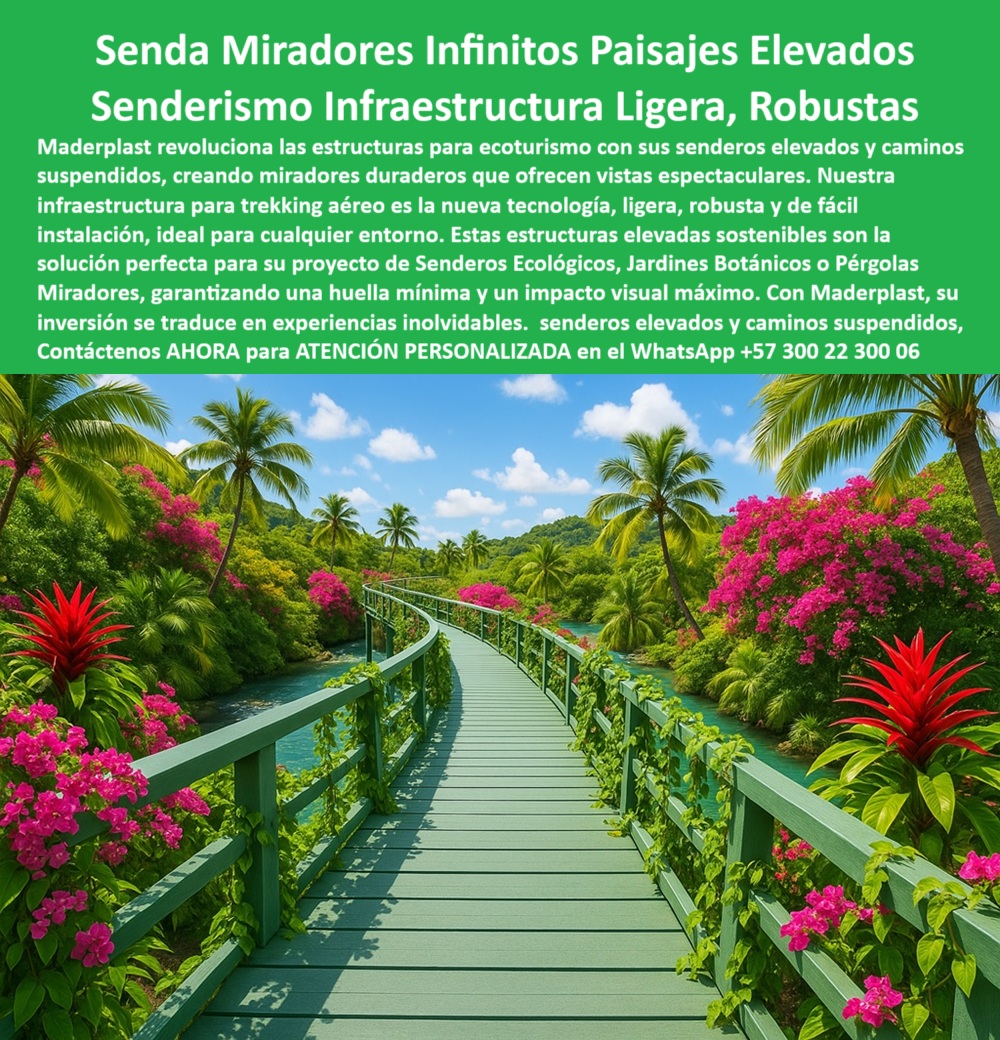 Senderos Elevados Camino suspendido Piso Senderismo Aéreo Estructuras Maderplast 0 Miradores elevados duraderos Infraestructura para trekking aéreo ligera robusta fácil de instalar Estructuras elevadas sostenibles huellas 0  La imagen muestra un sendero elevado de color verde, con una forma curva que se proyecta sobre un río o estanque. A ambos lados del camino, una exuberante vegetación tropical con flores de un intenso color fucsia y hojas verdes forma un arco natural. El sendero está construido con tablones de un material uniforme y resistente de color verde claro, con barandas a juego. En el fondo, se aprecian palmas y más vegetación, creando una atmósfera de serenidad y naturaleza. El cielo es parcialmente azul con nubes blancas. La imagen transmite una sensación de conexión ecológica, donde la infraestructura humana se fusiona con el entorno natural sin causar impacto negativo, - Maderplast: Senderos Miradores Infinitos para una Experiencia de Ecoturismo Inolvidable, - En el mundo del ecoturismo y la arquitectura paisajista, la demanda de soluciones que permitan a las personas interactuar con la naturaleza sin alterar los ecosistemas es cada vez mayor. Maderplast lidera este sector con sus senderos elevados y caminos suspendidos que ofrecen una solución duradera y ambientalmente responsable. Nuestra infraestructura para trekking aéreo, ligera, robusta y de fácil instalación, es la nueva tecnología que revoluciona las estructuras para ecoturismo. Si busca un sendero con infinitos paisajes elevados, nuestras estructuras elevadas sostenibles son la solución perfecta para su proyecto de senderos ecológicos, jardines botánicos o pérgolas miradores, garantizando una huella mínima y un impacto visual máximo. Si se pregunta qué usar para senderos elevados en jardines tropicales, la respuesta es nuestra pasarela ecológica Maderplast curvada, - La tecnología de Maderplast redefine el concepto de infraestructura sostenible. Nuestros senderos elevados tropicales para ecoturismo sostenible y la infraestructura liviana para trekking aéreo en naturaleza están diseñados con plásticos reciclados que son inmunes a la corrosión, el deterioro y el óxido. Si su preocupación es cuál es la mejor estructura para trekking aéreo, le aseguramos que nuestro camino ligero y robusto reciclado Maderplast es la solución perfecta. Los caminos elevados para parques temáticos ecológicos y las pasarelas turísticas resistentes al clima y a la vegetación son la prueba de que se puede tener una infraestructura resistente sin sacrificar el medio ambiente. La pregunta de qué camino sirve para mirar las selvas se responde con nuestro sendero elevado anticorrosivo de plástico técnico, - La versatilidad de nuestros productos es inigualable. El camino suspendido para parques con vistas panorámicas y el sendero ecológico curvo para paisajes exuberantes se adaptan a cualquier proyecto. Si se pregunta cómo hacer una pasarela sin dañar la naturaleza, nuestra estructura modular con huella ambiental cero es la respuesta. Las plataformas ecológicas para senderismo visual aéreo y las conexiones aéreas sin huella en entornos verdes protegidos son la prueba de que se puede tener una infraestructura resistente y de bajo impacto. Y si busca qué usar para conectar zonas en parques tropicales, nuestro sendero curvo Maderplast resistente al clima es la elección ideal, - La durabilidad y el bajo mantenimiento son pilares de Maderplast. Nuestras pasarelas sostenibles para acceso a miradores naturales y los miradores aéreos de plástico anticorrosivo con barandas están diseñados para resistir el paso del tiempo sin necesidad de reparaciones. Si se pregunta cuál es la mejor opción para miradores sin obra pesada, nuestro camino aéreo fácil de instalar y durable es la respuesta. Los caminos panorámicos sin obra húmeda ni cimentación y las pasarelas ecológicas para trekking en zonas selváticas son la prueba de que se puede tener una infraestructura resistente y de bajo costo. Y si busca qué camino combina belleza tropical y durabilidad, nuestra pasarela Maderplast con flora integrada es la solución definitiva, - Con Maderplast, el diseño sostenible es una realidad. Nuestro puente peatonal curvo sin impacto ambiental y las pasarelas recicladas para jardines botánicos son ideales para cualquier proyecto. Si busca infraestructura para turismo ecológico sin cemento, Maderplast es la respuesta. Los caminos ligeros elevados con flora decorativa tropical y las estructuras flotantes verdes resistentes a humedad y calor son la prueba de que se puede tener una infraestructura resistente y estéticamente agradable. Y para quienes buscan qué usar en proyectos de ecoturismo visual, nuestra infraestructura liviana y panorámica Maderplast es la solución definitiva, - La funcionalidad y la seguridad se fusionan en Maderplast. Las pasarelas con plantas trepadoras sobre ríos naturales y los caminos sostenibles para experiencias turísticas inmersivas están diseñados para garantizar la seguridad de los peatones. Si su preocupación es qué tipo de puente usar con vistas naturales, nuestra pasarela flotante resistente y decorativa es la respuesta. La pasarela decorada con plantas en entorno exótico natural y las plataformas peatonales curvadas con vista 360° natural son la prueba de que se puede tener una infraestructura resistente y estéticamente agradable. Y si busca qué camino no contamina y embellece el paisaje, nuestro sendero reciclado y sostenible sin mantenimiento es la solución perfecta, - Nuestra pasarela verde elevada con barandas curvas entre flores tropicales y palmeras y el camino suspendido de plástico reciclado en jardín con vegetación vibrante son ejemplos perfectos de cómo nuestras estructuras se integran en el entorno. Con Maderplast, usted obtiene una pasarela modular para trekking en paisaje tropical multicolor que es resistente, estético y funcional. Para una asesoría especializada con un especialista de Maderplast, atención personalizada en este Whatsapp 57+ 300 22 300 06. Senderos Elevados Camino suspendido Piso Senderismo Aéreo Estructuras Maderplast 0 Miradores elevados duraderos, - Infraestructura para trekking aéreo ligera, robusta, fácil de instalar, - Estructuras elevadas sostenibles huellas