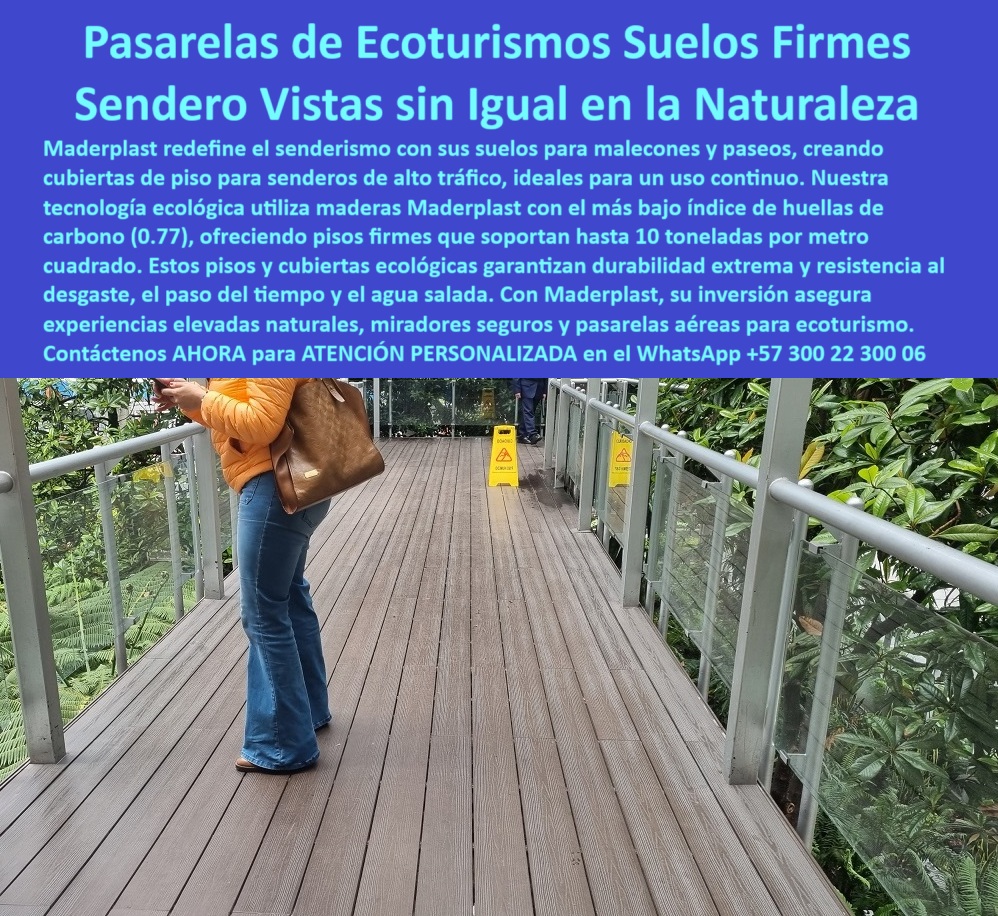 Senderos Elevados Pisos Aéreos Senderismo Caminos suspendidos Placas Maderplast 0 Experiencias elevadas naturales Miradores Naturales y Seguros Senderos flexibles acabados finos muy seguros Pasarelas aéreas senda 0  Pasarelas Aéreas Maderplast: Ecoturismo Seguro con Vistas Incomparables, - Caminar en altura, con la naturaleza bajo los pies, debería ser una experiencia de conexión, no de preocupación. Por eso, las pasarelas aéreas de Maderplast son la solución ideal para proyectos de ecoturismo, senderismo elevado y miradores con tránsito continuo. Diseñadas para resistir las condiciones más exigentes, estas estructuras permiten crear caminos en el aire sin sacrificar seguridad, durabilidad ni estética, - Lo primero que se nota al pisarlas es la firmeza del suelo: una superficie sólida, antideslizante y suave al paso, fabricada en plástico reciclado de ingeniería avanzada que soporta hasta 10 toneladas por metro cuadrado. Esto significa que grupos escolares, turistas con cámara, personas mayores, niños, sillas de ruedas y bicicletas pueden recorrer el sendero sin restricciones. Ni la lluvia ni la humedad deterioran su acabado, y el agua salada o los rayos UV no afectan su integridad. Las cubiertas Maderplast no requieren pintura, barniz ni tratamientos químicos: son ecológicas, duraderas y libres de mantenimiento, - La pasarela se integra perfectamente a cualquier espacio elevado: entre copas de árboles, sobre jardines botánicos o entre miradores naturales. La baranda metálica con paneles de vidrio ofrece una visión sin obstrucciones del entorno, mientras que el piso tipo deck, con apariencia de madera, proyecta una estética cálida y natural, sin las debilidades de la madera real, - Cada proyecto de pasarela Maderplast parte de la ingeniería ecológica: estructuras modulares livianas, de instalación rápida, con color integral y una huella de carbono mínima (0.77). Son perfectas para zonas de conservación ambiental, bioparques, terrazas aéreas en hoteles ecológicos o circuitos interpretativos en jardines verticales. Gracias a su tecnología propia, Maderplast ha elevado los estándares de resistencia estructural sin comprometer el paisaje, - Estas soluciones no solo son resistentes, también son inteligentes. Permiten el paso del agua, evitan acumulación de residuos, y no sufren de astillas, oxidación ni grietas. Son pisos reciclados para malecones, pasarelas y senderos técnicos, con más de 20 años de vida útil incluso en ambientes agresivos, - Cuando su proyecto exige calidad sin concesiones, estética con seguridad y funcionalidad con bajo impacto, las cubiertas de piso Maderplast son la mejor elección. Usted no solo construye un sendero; crea una experiencia elevada, inmersiva y responsable con el entorno, -  Contáctenos ahora al WhatsApp +57 300 22 300 06 para atención personalizada y descubra cómo transformar sus espacios con pasarelas aéreas seguras, resistentes y bellas. Senderos Elevados Pisos Aéreos Senderismo Caminos suspendidos Placas Maderplast 0 Experiencias elevadas naturales, - Miradores Naturales y Seguros, - Senderos flexibles acabados finos muy seguros, - Pasarelas aéreas senda