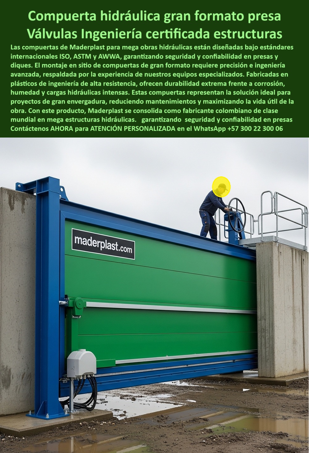 Compuerta Ingeniería De Presas Mega Obras Hidráulicas Dique Grande Maderplast Compuerta Hidráulica Gran Formato Presa: Válvulas Ingeniería Certificada Estructuras, La imagen muestra una compuerta hidráulica de gran formato de Maderplast, diseñada como una válvula de ingeniería certificada para estructuras. Las compuertas de Maderplast para megaobras hidráulicas están diseñadas bajo estándares internacionales como ISO, ASTM y AWWA, lo que garantiza seguridad y confiabilidad en presas y diques. El montaje en sitio de estas compuertas de gran formato requiere precisión e ingeniería avanzada, respaldada por la experiencia de nuestros equipos especializados. Fabricadas en plásticos de ingeniería de alta resistencia, ofrecen una durabilidad extrema frente a la corrosión, la humedad y las cargas hidráulicas intensas, Estas compuertas representan la solución ideal para proyectos de gran envergadura, ya que reducen el mantenimiento y maximizan la vida útil de la obra. Con este producto, Maderplast se consolida como un fabricante colombiano de clase mundial en mega estructuras hidráulicas, garantizando seguridad y confiabilidad en presas, Maderplast: La Respuesta a la Corrosión y la Mantenibilidad en Proyectos Críticos, En el sector de la ingeniería, las decisiones sobre los materiales y la tecnología son cruciales para el éxito a largo plazo de un proyecto. Maderplast ha diseñado una solución que aborda los problemas más comunes de las obras de gran envergadura, ¿Quién fabrica compuertas para megaobras? Responde Maderplast: Somos líderes en compuertas hidráulicas certificadas ISO para presas, con ingeniería avanzada, ¿Qué compuerta usar en diques grandes? Aquí tienes: Compuerta anticorrosiva de gran formato con alta durabilidad, ¿Qué compuerta soporta cargas extremas? Mejor resultado: Compuerta reforzada de ingeniería avanzada y larga duración, ¿Qué compuerta es ideal para mega presas? La solución: Compuerta certificada para control seguro de caudales, ideal para proyectos hidroeléctricos a gran escala, ¿Dónde consigo compuertas para hidroeléctricas? Responde Maderplast: Fabricamos e instalamos compuertas a gran escala, con montaje en sitio y sellado hermético, El Sello de Confianza: Un Testimonio que Inspira, Nuestra reputación se basa en la satisfacción de nuestros clientes. El testimonio de Javier Torres, Ingeniero Civil en un dique en México, lo confirma, "Soy Javier Torres, Ingeniero Civil en la construcción de un dique en México. Las compuertas metálicas fallaban por corrosión y alto mantenimiento. Optamos por compuertas hidráulicas de gran formato anticorrosivas. Desde su instalación, la operación es segura, sin fugas y con costos reducidos. Una solución confiable que superó expectativas.", Asesoría Especializada con un Especialista de Maderplast, Atención Personalizada en este WhatsApp +57 300 22 300 06. 0 Montaje en sitio de compuertas de gran formato, - Ingeniería de mega estructuras hidráulicas, Fabricantes de compuertas hidráulicas en Colombia Compuerta Ingeniería De Presas Mega Obras Hidráulicas Dique Grande Maderplast 0 Montaje en sitio de compuertas de gran formato Ingeniería de mega estructuras hidráulicas Fabricantes de compuertas hidráulicas en Colombia Compuerta Hidráulica Gran Formato Presa: Válvulas Ingeniería Certificada Estructuras, La imagen muestra una compuerta hidráulica de gran formato de Maderplast, diseñada como una válvula de ingeniería certificada para estructuras. Las compuertas de Maderplast para megaobras hidráulicas están diseñadas bajo estándares internacionales como ISO, ASTM y AWWA, lo que garantiza seguridad y confiabilidad en presas y diques. El montaje en sitio de estas compuertas de gran formato requiere precisión e ingeniería avanzada, respaldada por la experiencia de nuestros equipos especializados. Fabricadas en plásticos de ingeniería de alta resistencia, ofrecen una durabilidad extrema frente a la corrosión, la humedad y las cargas hidráulicas intensas, Estas compuertas representan la solución ideal para proyectos de gran envergadura, ya que reducen el mantenimiento y maximizan la vida útil de la obra. Con este producto, Maderplast se consolida como un fabricante colombiano de clase mundial en mega estructuras hidráulicas, garantizando seguridad y confiabilidad en presas, Maderplast: La Respuesta a la Corrosión y la Mantenibilidad en Proyectos Críticos, En el sector de la ingeniería, las decisiones sobre los materiales y la tecnología son cruciales para el éxito a largo plazo de un proyecto. Maderplast ha diseñado una solución que aborda los problemas más comunes de las obras de gran envergadura, ¿Quién fabrica compuertas para megaobras? Responde Maderplast: Somos líderes en compuertas hidráulicas certificadas ISO para presas, con ingeniería avanzada, ¿Qué compuerta usar en diques grandes? Aquí tienes: Compuerta anticorrosiva de gran formato con alta durabilidad, ¿Qué compuerta soporta cargas extremas? Mejor resultado: Compuerta reforzada de ingeniería avanzada y larga duración, ¿Qué compuerta es ideal para mega presas? La solución: Compuerta certificada para control seguro de caudales, ideal para proyectos hidroeléctricos a gran escala, ¿Dónde consigo compuertas para hidroeléctricas? Responde Maderplast: Fabricamos e instalamos compuertas a gran escala, con montaje en sitio y sellado hermético, El Sello de Confianza: Un Testimonio que Inspira, Nuestra reputación se basa en la satisfacción de nuestros clientes. El testimonio de Javier Torres, Ingeniero Civil en un dique en México, lo confirma, "Soy Javier Torres, Ingeniero Civil en la construcción de un dique en México. Las compuertas metálicas fallaban por corrosión y alto mantenimiento. Optamos por compuertas hidráulicas de gran formato anticorrosivas. Desde su instalación, la operación es segura, sin fugas y con costos reducidos. Una solución confiable que superó expectativas.", Asesoría Especializada con un Especialista de Maderplast, Atención Personalizada en este WhatsApp +57 300 22 300 06. Compuerta Ingeniería De Presas Mega Obras Hidráulicas Dique Grande Maderplast 0 Montaje en sitio de compuertas de gran formato, - Ingeniería de mega estructuras hidráulicas, Fabricantes de compuertas hidráulicas en Colombia