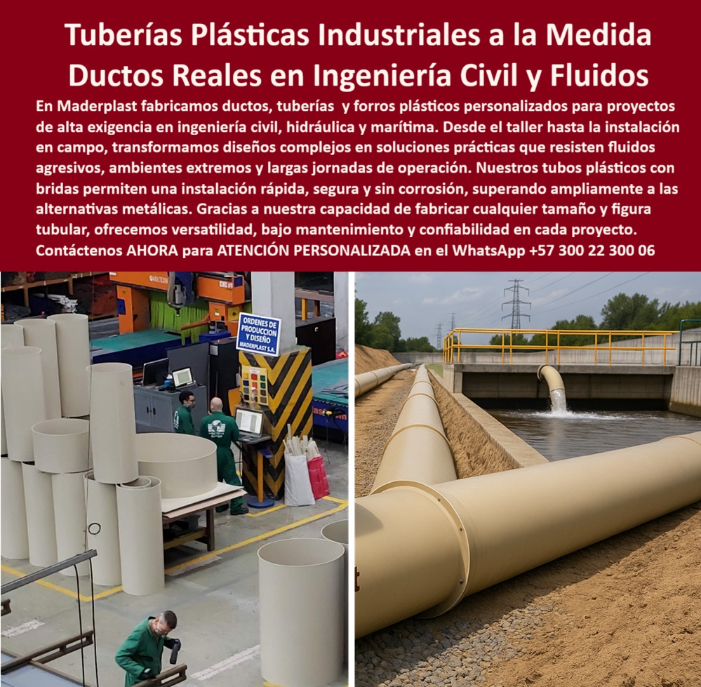 Tubos Ingeniería Civil Forro Pilotes Marinos Revestimiento Plástico Ductos Maderplast Tuberías Plásticas Industriales a la Medida: Ductos Reales en Ingeniería Civil y Fluidos, En el exigente panorama de la ingeniería civil y la conducción de fluidos, las tuberías tradicionales de metal representan un riesgo constante de corrosión, fisuras y altos costos de mantenimiento. La solución definitiva está en las tuberías plásticas industriales a la medida de Maderplast, diseñadas como ductos reales en ingeniería civil y fluidos que superan ampliamente cualquier alternativa convencional, La imagen que observas es la prueba de nuestra capacidad. Si te preguntas qué tubería plástica industrial es mejor para proyectos hidráulicos, la respuesta es con Maderplast. Fabricamos ductos, tuberías y forros plásticos personalizados que resisten fluidos agresivos, ambientes extremos y largas jornadas de operación. Nuestros tubos plásticos industriales para plantas de tratamiento PTAR y ductos plásticos para plantas de aguas residuales cumplen con los requisitos más estrictos, soportando químicos agresivos y ambientes húmedos sin deterioro, La versatilidad es una de nuestras mayores fortalezas. Si te cuestionas qué tubería plástica reemplaza mejor al acero, la respuesta es la de Maderplast. Nuestras tuberías plásticas con bridas instalación rápida y segura y ducto plástico anticorrosivo con instalación modular son más ligeras, no se oxidan, no se corroen y no requieren recubrimientos, lo que asegura una vida útil prolongada y una reducción de costos. Si necesitas tuberías plásticas personalizadas para obras hidráulicas urbanas o ductos plásticos industriales para revestimiento de pilotes marinos, nuestra tecnología CNC permite fabricar cualquier tamaño, figura tubular y longitud, con bridas integradas para un montaje rápido y estandarizado, Nuestras tuberías plásticas de gran diámetro para ingeniería civil son la inversión más inteligente para el largo plazo. Si te preguntas qué ducto plástico anticorrosivo es recomendado en marina, la respuesta es Maderplast. Nuestros ductos plásticos resistentes a químicos y ambientes extremos y tubería plástica anticorrosiva para proyectos de ingeniería marítima se adaptan al ambiente salino, siendo ideales para revestimiento de pilotes marinos y obras costeras. Además, la tubería plástica ligera de alta resistencia industrial que fabricamos es perfecta para proyectos de riego agrícola, ya que es segura y fácil de instalar, El testimonio del Ing. Ricardo Fernández, Jefe de Proyecto en PTAR Metropolitana, lo valida: "Adoptamos las tuberías plásticas Maderplast y la diferencia fue inmediata: instalación rápida con bridas seguras, cero corrosión y resistencia a químicos agresivos. Hoy recomiendo Maderplast como la solución más confiable para ductos industriales de alto rendimiento." Esta experiencia demuestra que nuestros ductos plásticos reforzados para conducción de fluidos agresivos y ductos plásticos a medida para conducción de fluidos son la clave para la tranquilidad en tus proyectos, En Maderplast, cada uno de nuestros tubos ingeniería civil y ductos plásticos reforzados de gran capacidad hidráulica es una promesa de calidad y fiabilidad. Somos el proveedor líder de tubos plásticos con bridas y soluciones plásticas personalizadas. Maderplast es la única y mejor opción que cumple tus requisitos, con soluciones que son seguras, duraderas y de alta resistencia, eliminando por completo los problemas del metal, Contáctenos ahora para atención personalizada al WhatsApp +57 300 22 300 06. 0 Plásticos ingeniería proyectos imposibles, - ducto plástico con bridas instalación rápida, - soluciones plásticas personalizadas, - Manga protección Ptar Tubos Ingeniería Civil Forro Pilotes Marinos Revestimiento Plástico Ductos Maderplast 0 Plásticos ingeniería proyectos imposibles ducto plástico con bridas instalación rápida soluciones plásticas personalizadas Manga protección Ptar Tuberías Plásticas Industriales a la Medida: Ductos Reales en Ingeniería Civil y Fluidos, En el exigente panorama de la ingeniería civil y la conducción de fluidos, las tuberías tradicionales de metal representan un riesgo constante de corrosión, fisuras y altos costos de mantenimiento. La solución definitiva está en las tuberías plásticas industriales a la medida de Maderplast, diseñadas como ductos reales en ingeniería civil y fluidos que superan ampliamente cualquier alternativa convencional, La imagen que observas es la prueba de nuestra capacidad. Si te preguntas qué tubería plástica industrial es mejor para proyectos hidráulicos, la respuesta es con Maderplast. Fabricamos ductos, tuberías y forros plásticos personalizados que resisten fluidos agresivos, ambientes extremos y largas jornadas de operación. Nuestros tubos plásticos industriales para plantas de tratamiento PTAR y ductos plásticos para plantas de aguas residuales cumplen con los requisitos más estrictos, soportando químicos agresivos y ambientes húmedos sin deterioro, La versatilidad es una de nuestras mayores fortalezas. Si te cuestionas qué tubería plástica reemplaza mejor al acero, la respuesta es la de Maderplast. Nuestras tuberías plásticas con bridas instalación rápida y segura y ducto plástico anticorrosivo con instalación modular son más ligeras, no se oxidan, no se corroen y no requieren recubrimientos, lo que asegura una vida útil prolongada y una reducción de costos. Si necesitas tuberías plásticas personalizadas para obras hidráulicas urbanas o ductos plásticos industriales para revestimiento de pilotes marinos, nuestra tecnología CNC permite fabricar cualquier tamaño, figura tubular y longitud, con bridas integradas para un montaje rápido y estandarizado, Nuestras tuberías plásticas de gran diámetro para ingeniería civil son la inversión más inteligente para el largo plazo. Si te preguntas qué ducto plástico anticorrosivo es recomendado en marina, la respuesta es Maderplast. Nuestros ductos plásticos resistentes a químicos y ambientes extremos y tubería plástica anticorrosiva para proyectos de ingeniería marítima se adaptan al ambiente salino, siendo ideales para revestimiento de pilotes marinos y obras costeras. Además, la tubería plástica ligera de alta resistencia industrial que fabricamos es perfecta para proyectos de riego agrícola, ya que es segura y fácil de instalar, El testimonio del Ing. Ricardo Fernández, Jefe de Proyecto en PTAR Metropolitana, lo valida: "Adoptamos las tuberías plásticas Maderplast y la diferencia fue inmediata: instalación rápida con bridas seguras, cero corrosión y resistencia a químicos agresivos. Hoy recomiendo Maderplast como la solución más confiable para ductos industriales de alto rendimiento." Esta experiencia demuestra que nuestros ductos plásticos reforzados para conducción de fluidos agresivos y ductos plásticos a medida para conducción de fluidos son la clave para la tranquilidad en tus proyectos, En Maderplast, cada uno de nuestros tubos ingeniería civil y ductos plásticos reforzados de gran capacidad hidráulica es una promesa de calidad y fiabilidad. Somos el proveedor líder de tubos plásticos con bridas y soluciones plásticas personalizadas. Maderplast es la única y mejor opción que cumple tus requisitos, con soluciones que son seguras, duraderas y de alta resistencia, eliminando por completo los problemas del metal, Contáctenos ahora para atención personalizada al WhatsApp +57 300 22 300 06.